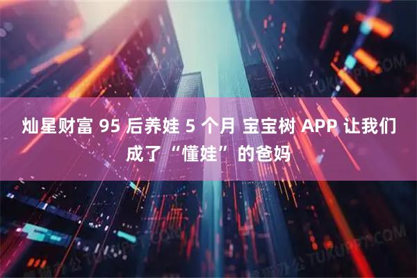 灿星财富 95 后养娃 5 个月 宝宝树 APP 让我们成了 “懂娃” 的爸妈