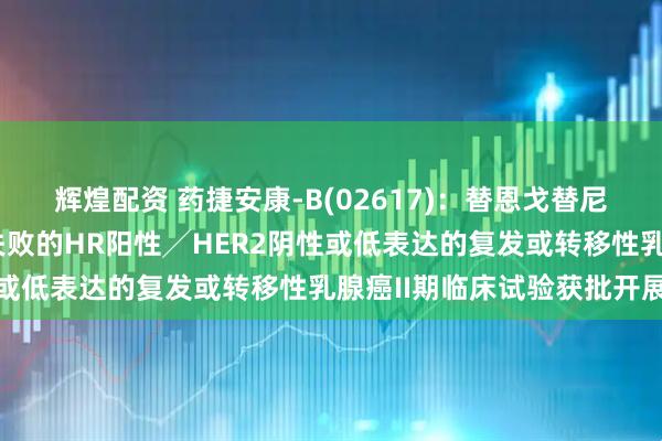 辉煌配资 药捷安康-B(02617)：替恩戈替尼联合氟维司群治疗经治失败的HR阳性╱HER2阴性或低表达的复发或转移性乳腺癌II期临床试验获批开展