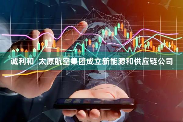 诚利和  太原航空集团成立新能源和供应链公司
