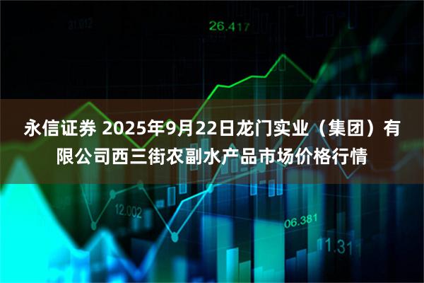 永信证券 2025年9月22日龙门实业（集团）有限公司西三街农副水产品市场价格行情