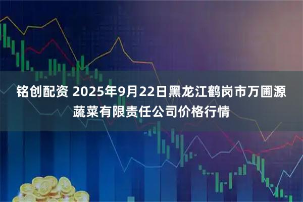 铭创配资 2025年9月22日黑龙江鹤岗市万圃源蔬菜有限责任公司价格行情