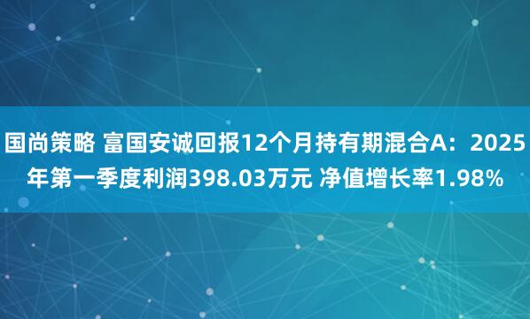 国尚策略 富国安诚回报12个月持有期混合A：2025年第一季度利润398.03万元 净值增长率1.98%