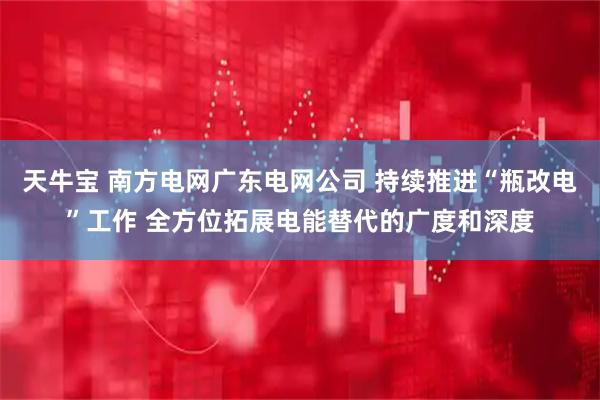 天牛宝 南方电网广东电网公司 持续推进“瓶改电”工作 全方位拓展电能替代的广度和深度