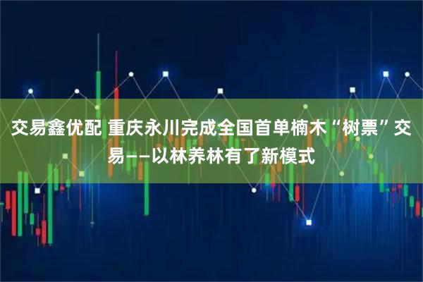 交易鑫优配 重庆永川完成全国首单楠木“树票”交易——以林养林有了新模式