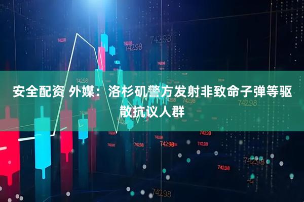 安全配资 外媒：洛杉矶警方发射非致命子弹等驱散抗议人群