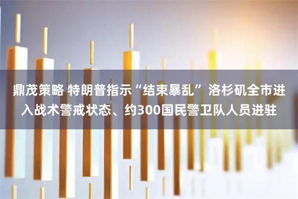 鼎茂策略 特朗普指示“结束暴乱” 洛杉矶全市进入战术警戒状态、约300国民警卫队人员进驻