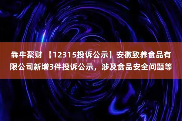犇牛聚财 【12315投诉公示】安徽致养食品有限公司新增3件投诉公示，涉及食品安全问题等