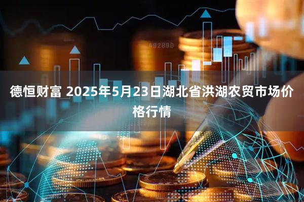 德恒财富 2025年5月23日湖北省洪湖农贸市场价格行情