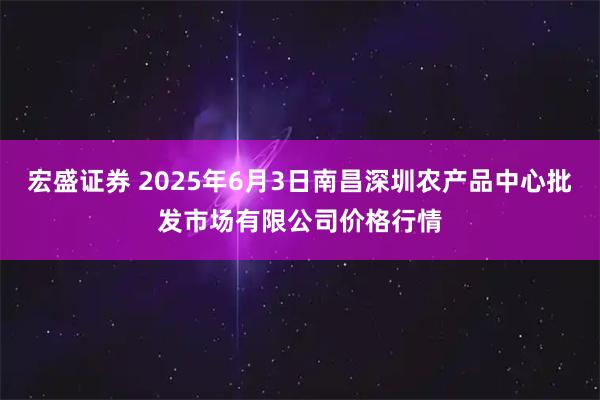 宏盛证券 2025年6月3日南昌深圳农产品中心批发市场有限公司价格行情