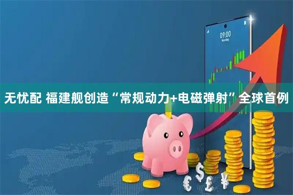 无忧配 福建舰创造“常规动力+电磁弹射”全球首例