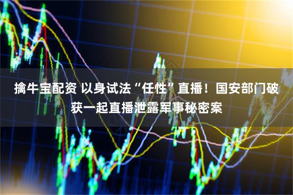 擒牛宝配资 以身试法“任性”直播！国安部门破获一起直播泄露军事秘密案