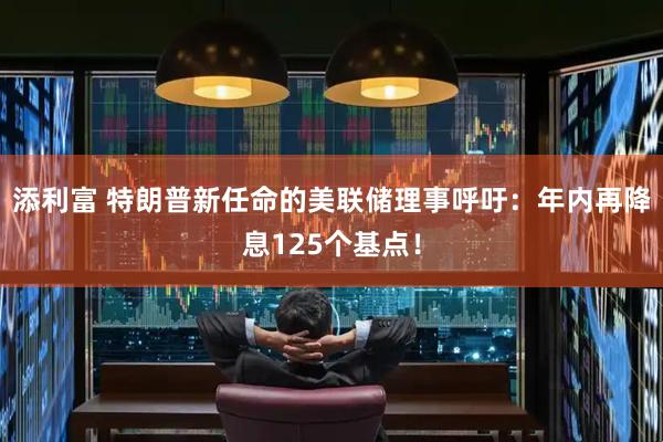 添利富 特朗普新任命的美联储理事呼吁：年内再降息125个基点！