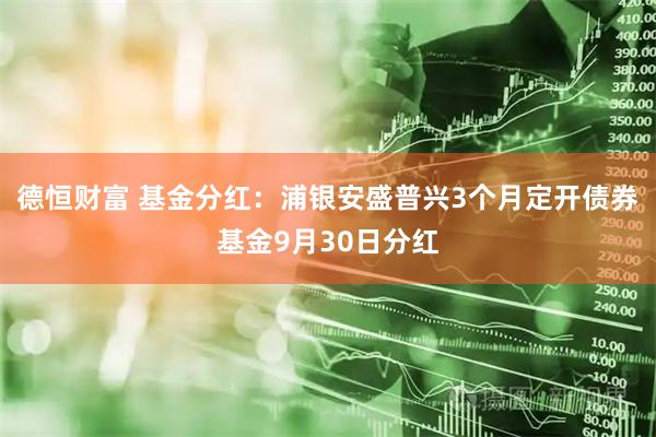 德恒财富 基金分红：浦银安盛普兴3个月定开债券基金9月30日分红