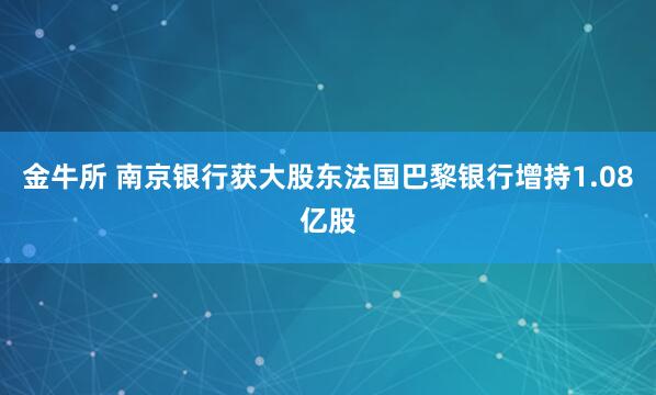 金牛所 南京银行获大股东法国巴黎银行增持1.08亿股