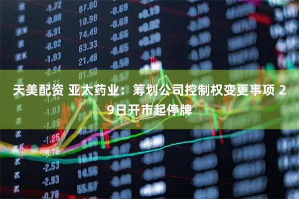 天美配资 亚太药业：筹划公司控制权变更事项 29日开市起停牌