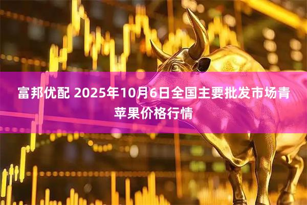 富邦优配 2025年10月6日全国主要批发市场青苹果价格行情