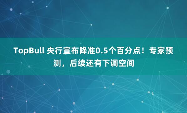 TopBull 央行宣布降准0.5个百分点！专家预测，后续还有下调空间