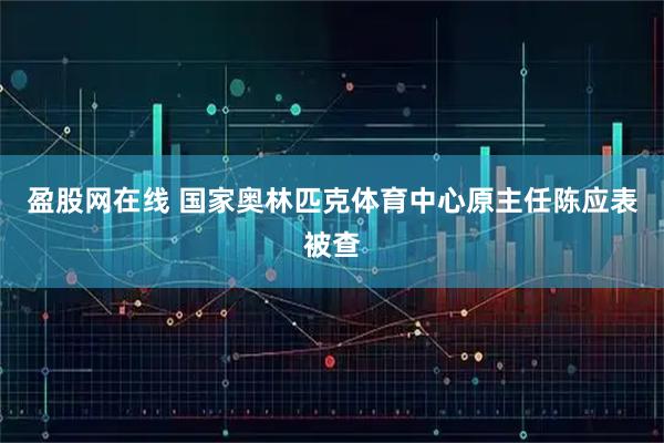 盈股网在线 国家奥林匹克体育中心原主任陈应表被查