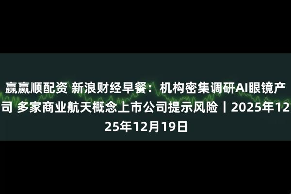赢赢顺配资 新浪财经早餐：机构密集调研AI眼镜产业链公司 多家商业航天概念上市公司提示风险丨2025年12月19日