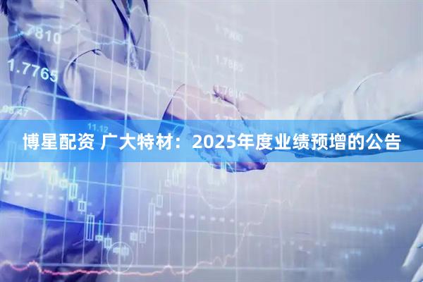 博星配资 广大特材：2025年度业绩预增的公告
