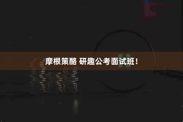 摩根策酪 研趣公考面试班！