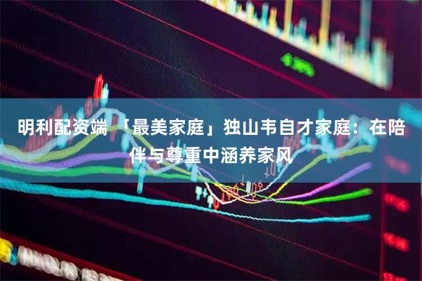 明利配资端 「最美家庭」独山韦自才家庭：在陪伴与尊重中涵养家风