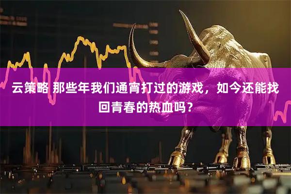 云策略 那些年我们通宵打过的游戏，如今还能找回青春的热血吗？