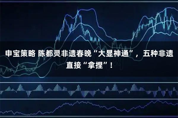 申宝策略 陈都灵非遗春晚“大显神通”，五种非遗直接“拿捏”！