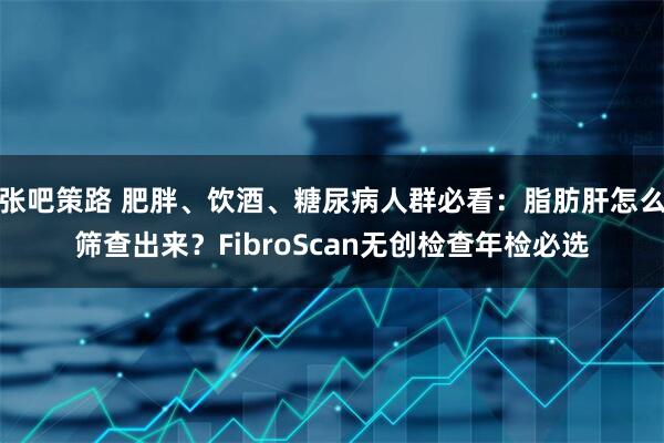 张吧策路 肥胖、饮酒、糖尿病人群必看：脂肪肝怎么筛查出来？FibroScan无创检查年检必选