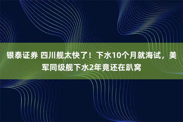 银泰证券 四川舰太快了！下水10个月就海试，美军同级舰下水2年竟还在趴窝