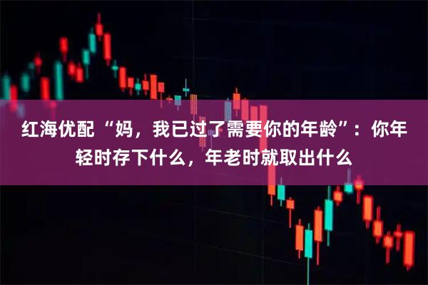 红海优配 “妈，我已过了需要你的年龄”：你年轻时存下什么，年老时就取出什么