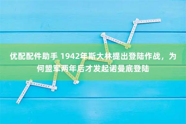 优配配件助手 1942年斯大林提出登陆作战，为何盟军两年后才发起诺曼底登陆