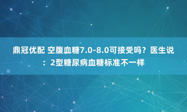 鼎冠优配 空腹血糖7.0-8.0可接受吗？医生说：2型糖尿病血糖标准不一样